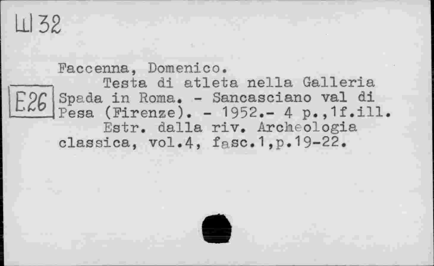 ﻿Ill 32
Е26
Faccenna, Domenico.
Testa di atleta nella Galleria Spada in Roma. - Sancasciano val di Pesa (Firenze). - 1952,- 4 p.,1f.ill.
Estr. dalla riv. Archeologia classica, vol.4, fase.1,p.19-22.